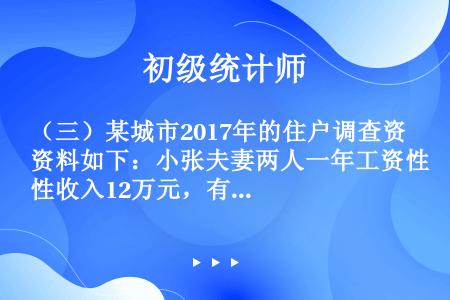 （三）某城市2017年的住户调查资料如下：小张夫妻两人一年工资性收入12万元，有一个22岁仍然需要他...