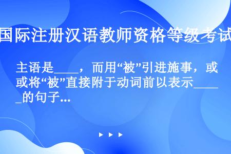 主语是____，而用“被”引进施事，或将“被”直接附于动词前以表示____的句子，叫“被”字句。