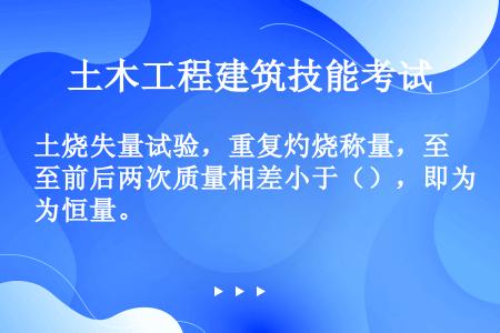 土烧失量试验，重复灼烧称量，至前后两次质量相差小于（），即为恒量。