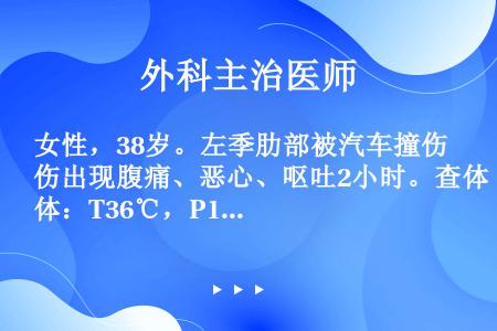 女性，38岁。左季肋部被汽车撞伤出现腹痛、恶心、呕吐2小时。查体：T36℃，P120次／分，R22次...