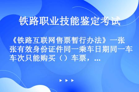 《铁路互联网售票暂行办法》一张有效身份证件同一乘车日期同一车次只能购买（）车票，但第八条规定的除外。