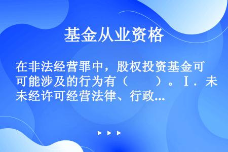 在非法经营罪中，股权投资基金可能涉及的行为有（　　）。Ⅰ．未经许可经营法律、行政法规规定的专营物品的...