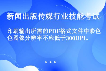 印刷输出所需的PDF格式文件中彩色图像分辨率不应低于300DPI。