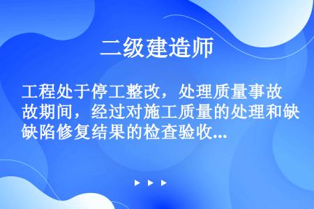 工程处于停工整改，处理质量事故期间，经过对施工质量的处理和缺陷修复结果的检查验收，及有关各方签署质量...