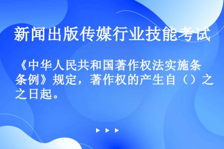 《中华人民共和国著作权法实施条例》规定，著作权的产生自（）之日起。