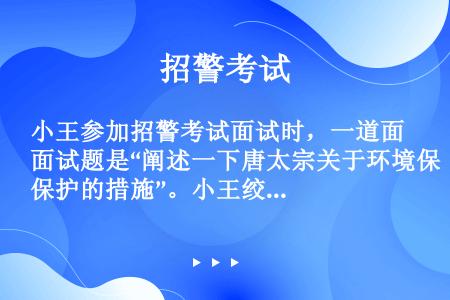 小王参加招警考试面试时，一道面试题是“阐述一下唐太宗关于环境保护的措施”。小王绞尽脑汁不知如何回答，...