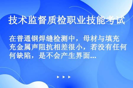 在普通钢焊缝检测中，母材与填充金属声阻抗相差很小，若没有任何缺陷，是不会产生界面回波的。