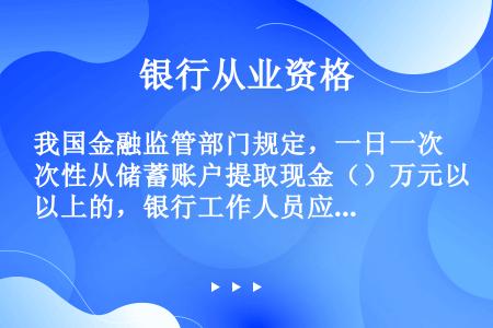 我国金融监管部门规定，一日一次性从储蓄账户提取现金（）万元以上的，银行工作人员应提请取款人提供有效身...