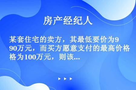 某套住宅的卖方，其最低要价为90万元，而买方愿意支付的最高价格为100万元，则该套住宅成交价格可能（...