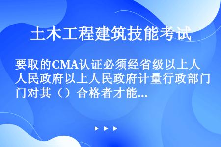 要取的CMA认证必须经省级以上人民政府以上人民政府计量行政部门对其（）合格者才能获得CMA认证。