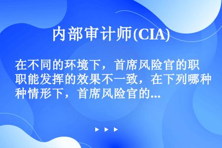 在不同的环境下，首席风险官的职能发挥的效果不一致，在下列哪种情形下，首席风险官的职能最有效：（）