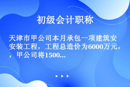 天津市甲公司本月承包一项建筑安装工程，工程总造价为6000万元，甲公司将1500万元的安装工程分包给...