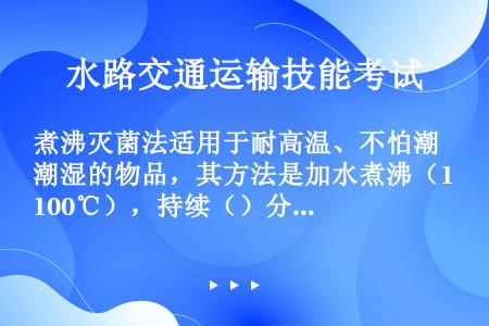 煮沸灭菌法适用于耐高温、不怕潮湿的物品，其方法是加水煮沸（100℃），持续（）分钟。