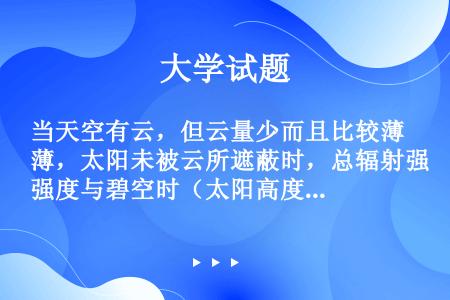 当天空有云，但云量少而且比较薄，太阳未被云所遮蔽时，总辐射强度与碧空时（太阳高度角相同）相比（）。