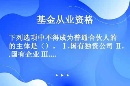 下列选项中不得成为普通合伙人的主体是（）。 Ⅰ.国有独资公司 Ⅱ.国有企业 Ⅲ.上市公司以及公益性的...