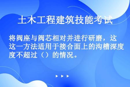 将阀座与阀芯相对并进行研磨，这一方法适用于接合面上的沟槽深度不超过（）的情况。