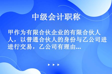 甲作为有限合伙企业的有限合伙人，以普通合伙人的身份与乙公司进行交易，乙公司有理由相信其为普通合伙人。...