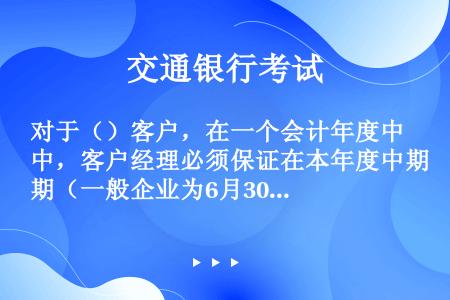 对于（）客户，在一个会计年度中，客户经理必须保证在本年度中期（一般企业为6月30日；企业使用不同会计...