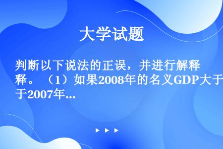 判断以下说法的正误，并进行解释。 （1）如果2008年的名义GDP大于2007年的名义GDP，真实产...