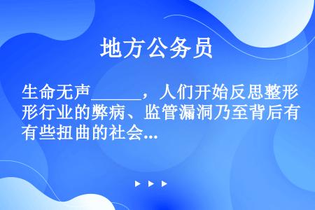 生命无声______，人们开始反思整形行业的弊病、监管漏洞乃至背后有些扭曲的社会评价标准；与此同时，...