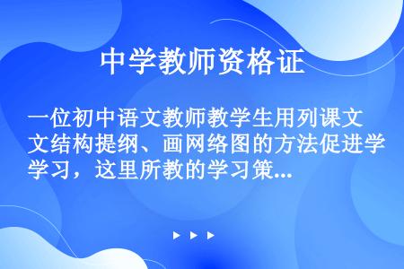 一位初中语文教师教学生用列课文结构提纲、画网络图的方法促进学习，这里所教的学习策略是（）。