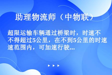 超限运输车辆通过桥梁时，时速不得超过5公里，在不到5公里的时速范围内，可加速行驶。（　　）