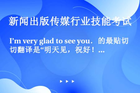I’m very glad to see you．的最贴切翻译是“明天见，祝好！”