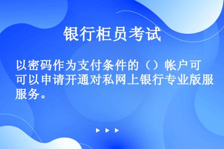 以密码作为支付条件的（）帐户可以申请开通对私网上银行专业版服务。