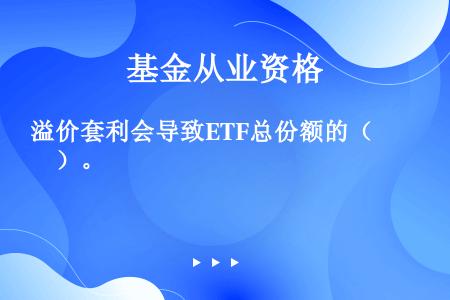 溢价套利会导致ETF总份额的（　　）。