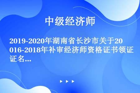 2019-2020年湖南省长沙市关于2016-2018年补审经济师资格证书领证名单公示