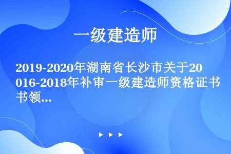 2019-2020年湖南省长沙市关于2016-2018年补审一级建造师资格证书领证名单公示