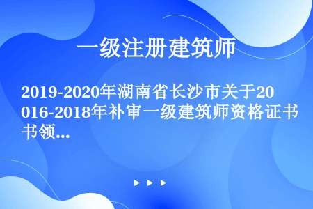 2019-2020年湖南省长沙市关于2016-2018年补审一级建筑师资格证书领证名单公示