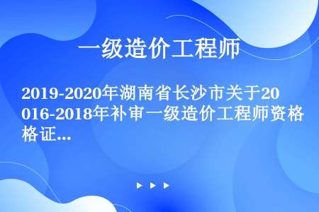 2019-2020年湖南省长沙市关于2016-2018年补审一级造价工程师资格证书领证名单公示