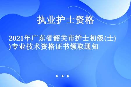 2021年广东省韶关市护士初级(士)专业技术资格证书领取通知