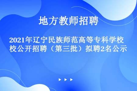 2021年辽宁民族师范高等专科学校公开招聘（第三批）拟聘2名公示