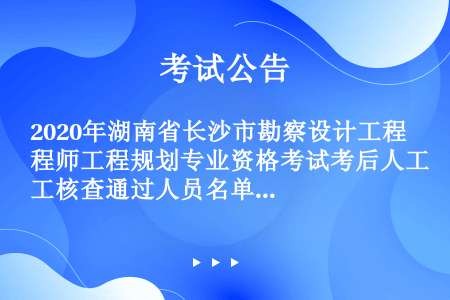 2020年湖南省长沙市勘察设计工程师工程规划专业资格考试考后人工核查通过人员名单公示公告