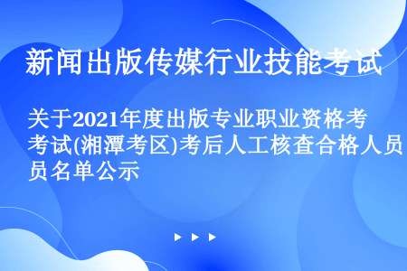 关于2021年度出版专业职业资格考试(湘潭考区)考后人工核查合格人员名单公示